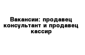 Вакансии: продавец-консультант и продавец-кассир 